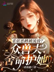 柔弱恶雌被流放?众兽夫舍命护她完整版